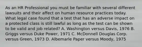 As an HR Professional you must be familiar with several different lawsuits and their affect on human resource practices today. What legal case found that a test that has an adverse impact on a protected class is still lawful as long as the test can be shown to be valid and job related? A. Washington versus Davis, 1976 B. Griggs versus Duke Power, 1971 C. McDonnell Douglas Corp. versus Green, 1973 D. Albemarle Paper versus Moody, 1975