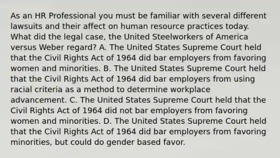 As an HR Professional you must be familiar with several different lawsuits and their affect on human resource practices today. What did the legal case, the United Steelworkers of America versus Weber regard? A. The United States Supreme Court held that the Civil Rights Act of 1964 did bar employers from favoring women and minorities. B. The United States Supreme Court held that the Civil Rights Act of 1964 did bar employers from using racial criteria as a method to determine workplace advancement. C. The United States Supreme Court held that the Civil Rights Act of 1964 did not bar employers from favoring women and minorities. D. The United States Supreme Court held that the Civil Rights Act of 1964 did bar employers from favoring minorities, but could do gender based favor.