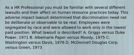 As a HR Professional you must be familiar with several different lawsuits and their affect on human resource practices today. This adverse impact lawsuit determined that discrimination need not be deliberate or observable to be real. Employees were segregated by race and were allowed to work only in the lowest paid position. What lawsuit is described? A. Griggs versus Duke Power, 1971 B. Albemarle Paper versus Moody, 1975 C. Washington versus Davis, 1976 D. McDonnell Douglas Corp. versus Green, 1973