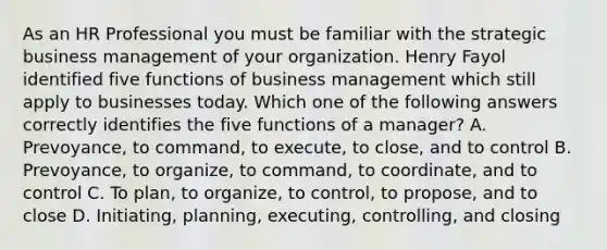 As an HR Professional you must be familiar with the strategic business management of your organization. Henry Fayol identified five functions of business management which still apply to businesses today. Which one of the following answers correctly identifies the five functions of a manager? A. Prevoyance, to command, to execute, to close, and to control B. Prevoyance, to organize, to command, to coordinate, and to control C. To plan, to organize, to control, to propose, and to close D. Initiating, planning, executing, controlling, and closing