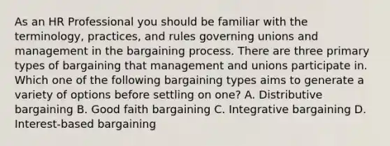 As an HR Professional you should be familiar with the terminology, practices, and rules governing unions and management in the bargaining process. There are three primary types of bargaining that management and unions participate in. Which one of the following bargaining types aims to generate a variety of options before settling on one? A. Distributive bargaining B. Good faith bargaining C. Integrative bargaining D. Interest-based bargaining