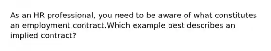 As an HR professional, you need to be aware of what constitutes an employment contract.Which example best describes an implied contract?