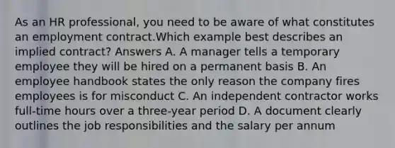 As an HR professional, you need to be aware of what constitutes an employment contract.Which example best describes an implied contract? Answers A. A manager tells a temporary employee they will be hired on a permanent basis B. An employee handbook states the only reason the company fires employees is for misconduct C. An independent contractor works full-time hours over a three-year period D. A document clearly outlines the job responsibilities and the salary per annum