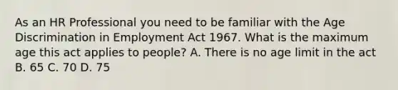 As an HR Professional you need to be familiar with the Age Discrimination in Employment Act 1967. What is the maximum age this act applies to people? A. There is no age limit in the act B. 65 C. 70 D. 75