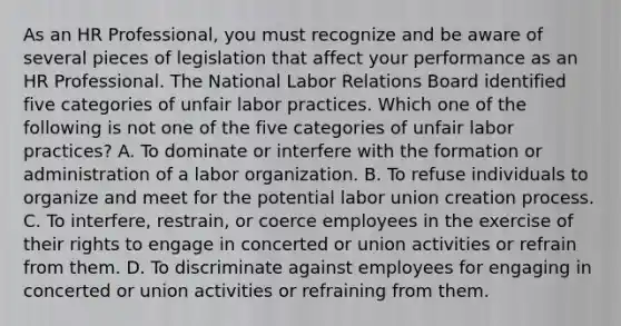 As an HR Professional, you must recognize and be aware of several pieces of legislation that affect your performance as an HR Professional. The National Labor Relations Board identified five categories of unfair labor practices. Which one of the following is not one of the five categories of unfair labor practices? A. To dominate or interfere with the formation or administration of a labor organization. B. To refuse individuals to organize and meet for the potential labor union creation process. C. To interfere, restrain, or coerce employees in the exercise of their rights to engage in concerted or union activities or refrain from them. D. To discriminate against employees for engaging in concerted or union activities or refraining from them.