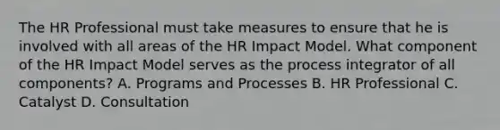 The HR Professional must take measures to ensure that he is involved with all areas of the HR Impact Model. What component of the HR Impact Model serves as the process integrator of all components? A. Programs and Processes B. HR Professional C. Catalyst D. Consultation