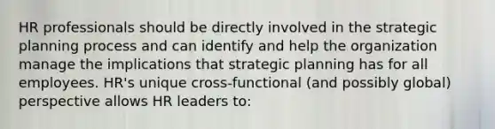 HR professionals should be directly involved in the strategic planning process and can identify and help the organization manage the implications that strategic planning has for all employees. HR's unique cross-functional (and possibly global) perspective allows HR leaders to: