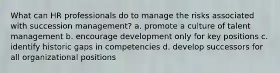 What can HR professionals do to manage the risks associated with succession management? a. promote a culture of talent management b. encourage development only for key positions c. identify historic gaps in competencies d. develop successors for all organizational positions