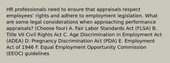 HR professionals need to ensure that appraisals respect employees' rights and adhere to employment legislation. What are some legal considerations when approaching performance appraisals? (Choose four) A. Fair Labor Standards Act (FLSA) B. Title VII Civil Rights Act C. Age Discrimination in Employment Act (ADEA) D. Pregnancy Discrimination Act (PDA) E. Employment Act of 1946 F. Equal Employment Opportunity Commission (EEOC) guidelines