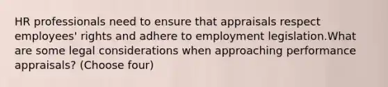 HR professionals need to ensure that appraisals respect employees' rights and adhere to employment legislation.What are some legal considerations when approaching performance appraisals? (Choose four)