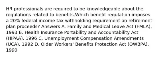 HR professionals are required to be knowledgeable about the regulations related to benefits.Which benefit regulation imposes a 20% federal income tax withholding requirement on retirement plan proceeds? Answers A. Family and Medical Leave Act (FMLA), 1993 B. Health Insurance Portability and Accountability Act (HIPAA), 1996 C. Unemployment Compensation Amendments (UCA), 1992 D. Older Workers' Benefits Protection Act (OWBPA), 1990