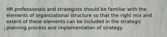 HR professionals and strategists should be familiar with the elements of organizational structure so that the right mix and extent of these elements can be included in the strategic planning process and implementation of strategy.