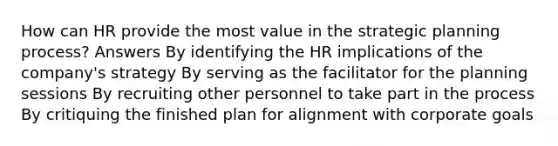 How can HR provide the most value in the strategic planning process? Answers By identifying the HR implications of the company's strategy By serving as the facilitator for the planning sessions By recruiting other personnel to take part in the process By critiquing the finished plan for alignment with corporate goals