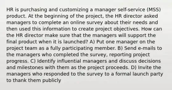 HR is purchasing and customizing a manager self-service (MSS) product. At the beginning of the project, the HR director asked managers to complete an online survey about their needs and then used this information to create project objectives. How can the HR director make sure that the managers will support the final product when it is launched? A) Put one manager on the project team as a fully participating member. B) Send e-mails to the managers who completed the survey, reporting project progress. C) Identify influential managers and discuss decisions and milestones with them as the project proceeds. D) Invite the managers who responded to the survey to a formal launch party to thank them publicly