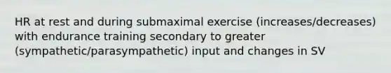 HR at rest and during submaximal exercise (increases/decreases) with endurance training secondary to greater (sympathetic/parasympathetic) input and changes in SV