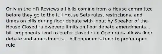 Only in the HR Reviews all bills coming from a House committee before they go to the full House Sets rules, restrictions, and times on bills during floor debate with input by Speaker of the House Closed rule-severe limits on floor debate amendments... bill proponents tend to prefer closed rule Open rule- allows floor debate and amendments... bill opponents tend to prefer open rule