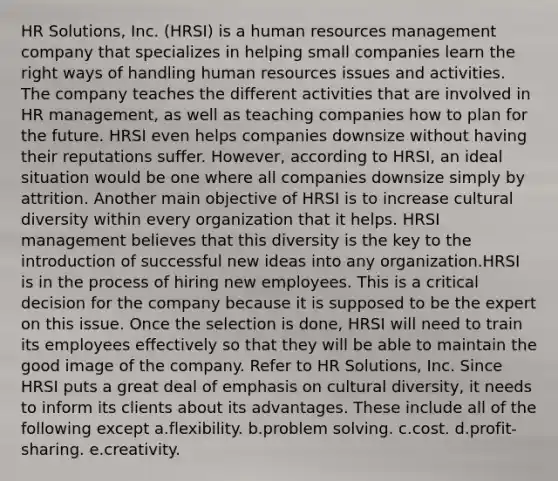 HR Solutions, Inc. (HRSI) is a human resources management company that specializes in helping small companies learn the right ways of handling human resources issues and activities. The company teaches the different activities that are involved in HR management, as well as teaching companies how to plan for the future. HRSI even helps companies downsize without having their reputations suffer. However, according to HRSI, an ideal situation would be one where all companies downsize simply by attrition. Another main objective of HRSI is to increase <a href='https://www.questionai.com/knowledge/kfxWvRcQOm-cultural-diversity' class='anchor-knowledge'>cultural diversity</a> within every organization that it helps. HRSI management believes that this diversity is the key to the introduction of successful new ideas into any organization.HRSI is in the process of hiring new employees. This is a critical decision for the company because it is supposed to be the expert on this issue. Once the selection is done, HRSI will need to train its employees effectively so that they will be able to maintain the good image of the company. Refer to HR Solutions, Inc. Since HRSI puts a great deal of emphasis on cultural diversity, it needs to inform its clients about its advantages. These include all of the following except a.flexibility. b.<a href='https://www.questionai.com/knowledge/kZi0diIlxK-problem-solving' class='anchor-knowledge'>problem solving</a>. c.cost. d.profit-sharing. e.creativity.