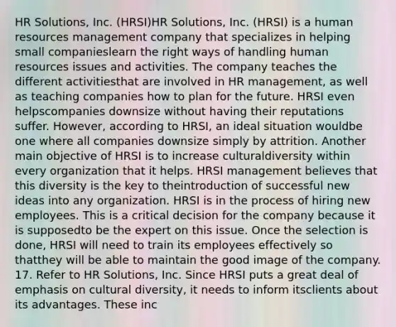 HR Solutions, Inc. (HRSI)HR Solutions, Inc. (HRSI) is a human resources management company that specializes in helping small companieslearn the right ways of handling human resources issues and activities. The company teaches the different activitiesthat are involved in HR management, as well as teaching companies how to plan for the future. HRSI even helpscompanies downsize without having their reputations suffer. However, according to HRSI, an ideal situation wouldbe one where all companies downsize simply by attrition. Another main objective of HRSI is to increase culturaldiversity within every organization that it helps. HRSI management believes that this diversity is the key to theintroduction of successful new ideas into any organization. HRSI is in the process of hiring new employees. This is a critical decision for the company because it is supposedto be the expert on this issue. Once the selection is done, HRSI will need to train its employees effectively so thatthey will be able to maintain the good image of the company. 17. Refer to HR Solutions, Inc. Since HRSI puts a great deal of emphasis on cultural diversity, it needs to inform itsclients about its advantages. These inc