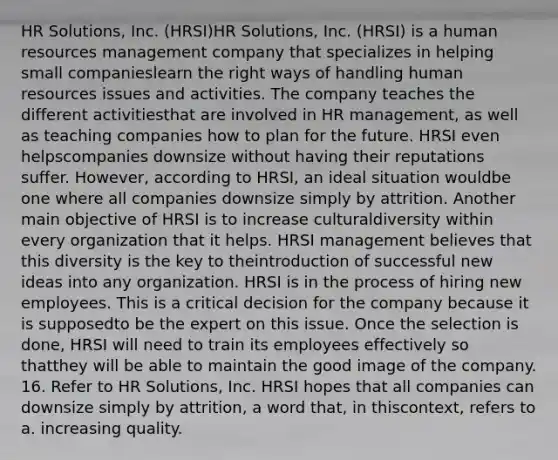 HR Solutions, Inc. (HRSI)HR Solutions, Inc. (HRSI) is a human resources management company that specializes in helping small companieslearn the right ways of handling human resources issues and activities. The company teaches the different activitiesthat are involved in HR management, as well as teaching companies how to plan for the future. HRSI even helpscompanies downsize without having their reputations suffer. However, according to HRSI, an ideal situation wouldbe one where all companies downsize simply by attrition. Another main objective of HRSI is to increase culturaldiversity within every organization that it helps. HRSI management believes that this diversity is the key to theintroduction of successful new ideas into any organization. HRSI is in the process of hiring new employees. This is a critical decision for the company because it is supposedto be the expert on this issue. Once the selection is done, HRSI will need to train its employees effectively so thatthey will be able to maintain the good image of the company. 16. Refer to HR Solutions, Inc. HRSI hopes that all companies can downsize simply by attrition, a word that, in thiscontext, refers to a. increasing quality.