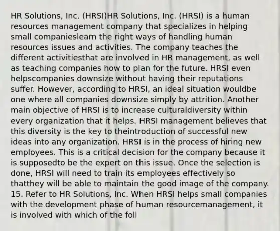 HR Solutions, Inc. (HRSI)HR Solutions, Inc. (HRSI) is a human resources management company that specializes in helping small companieslearn the right ways of handling human resources issues and activities. The company teaches the different activitiesthat are involved in HR management, as well as teaching companies how to plan for the future. HRSI even helpscompanies downsize without having their reputations suffer. However, according to HRSI, an ideal situation wouldbe one where all companies downsize simply by attrition. Another main objective of HRSI is to increase culturaldiversity within every organization that it helps. HRSI management believes that this diversity is the key to theintroduction of successful new ideas into any organization. HRSI is in the process of hiring new employees. This is a critical decision for the company because it is supposedto be the expert on this issue. Once the selection is done, HRSI will need to train its employees effectively so thatthey will be able to maintain the good image of the company. 15. Refer to HR Solutions, Inc. When HRSI helps small companies with the development phase of human resourcemanagement, it is involved with which of the foll