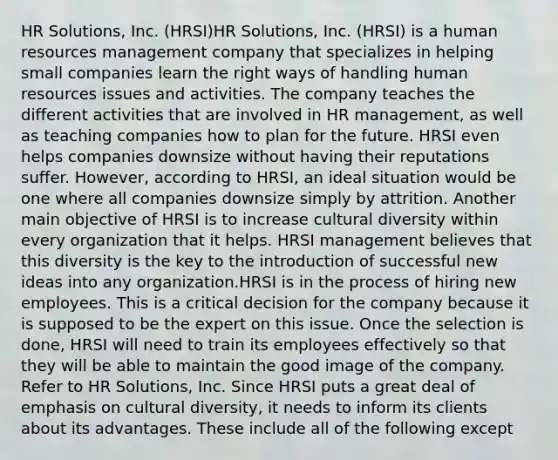 HR Solutions, Inc. (HRSI)HR Solutions, Inc. (HRSI) is a human resources management company that specializes in helping small companies learn the right ways of handling human resources issues and activities. The company teaches the different activities that are involved in HR management, as well as teaching companies how to plan for the future. HRSI even helps companies downsize without having their reputations suffer. However, according to HRSI, an ideal situation would be one where all companies downsize simply by attrition. Another main objective of HRSI is to increase cultural diversity within every organization that it helps. HRSI management believes that this diversity is the key to the introduction of successful new ideas into any organization.HRSI is in the process of hiring new employees. This is a critical decision for the company because it is supposed to be the expert on this issue. Once the selection is done, HRSI will need to train its employees effectively so that they will be able to maintain the good image of the company. Refer to HR Solutions, Inc. Since HRSI puts a great deal of emphasis on cultural diversity, it needs to inform its clients about its advantages. These include all of the following except