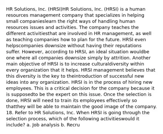 HR Solutions, Inc. (HRSI)HR Solutions, Inc. (HRSI) is a human resources management company that specializes in helping small companieslearn the right ways of handling human resources issues and activities. The company teaches the different activitiesthat are involved in HR management, as well as teaching companies how to plan for the future. HRSI even helpscompanies downsize without having their reputations suffer. However, according to HRSI, an ideal situation wouldbe one where all companies downsize simply by attrition. Another main objective of HRSI is to increase culturaldiversity within every organization that it helps. HRSI management believes that this diversity is the key to theintroduction of successful new ideas into any organization. HRSI is in the process of hiring new employees. This is a critical decision for the company because it is supposedto be the expert on this issue. Once the selection is done, HRSI will need to train its employees effectively so thatthey will be able to maintain the good image of the company. 18. Refer to HR Solutions, Inc. When HRSI is going through the selection process, which of the following activitieswould it include? a. Job analysis b. Recru