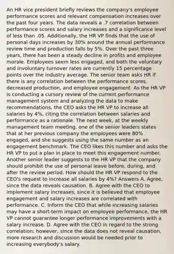 An HR vice president briefly reviews the company's employee performance scores and relevant compensation increases over the past four years. The data reveals a .7 correlation between performance scores and salary increases and a significance level of less than .05. Additionally, the HR VP finds that the use of personal days increases by 30% around the annual performance review time and production falls by 5%. Over the past three years, there has been a steady decline in profits and employee morale. Employees seem less engaged, and both the voluntary and involuntary turnover rates are currently 15 percentage points over the industry average. The senior team asks HR if there is any correlation between the performance scores, decreased production, and employee engagement. As the HR VP is conducting a cursory review of the current performance management system and analyzing the data to make recommendations, the CEO asks the HR VP to increase all salaries by 4%, citing the correlation between salaries and performance as a rationale. The next week, at the weekly management team meeting, one of the senior leaders states that at her previous company the employees were 80% engaged, and she suggests using the same number as an engagement benchmark. The CEO likes this number and asks the HR VP to put a plan in place to meet this engagement number. Another senior leader suggests to the HR VP that the company should prohibit the use of personal leave before, during, and after the review period. How should the HR VP respond to the CEO's request to increase all salaries by 4%? Answers A. Agree, since the data reveals causation. B. Agree with the CEO to implement salary increases, since it is believed that employee engagement and salary increases are correlated with performance. C. Inform the CEO that while increasing salaries may have a short-term impact on employee performance, the HR VP cannot guarantee longer performance improvements with a salary increase. D. Agree with the CEO in regard to the strong correlation; however, since the data does not reveal causation, more research and discussion would be needed prior to increasing everybody's salary.