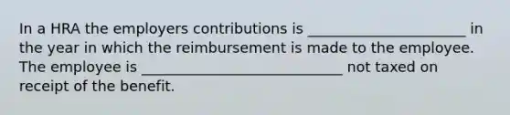 In a HRA the employers contributions is ______________________ in the year in which the reimbursement is made to the employee. The employee is ____________________________ not taxed on receipt of the benefit.