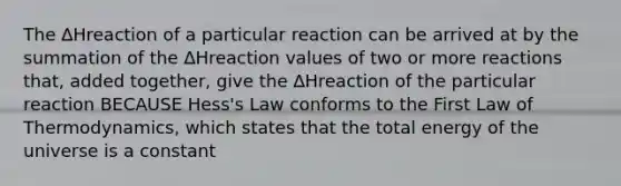 The ∆Hreaction of a particular reaction can be arrived at by the summation of the ∆Hreaction values of two or more reactions that, added together, give the ∆Hreaction of the particular reaction BECAUSE Hess's Law conforms to the First Law of Thermodynamics, which states that the total energy of the universe is a constant