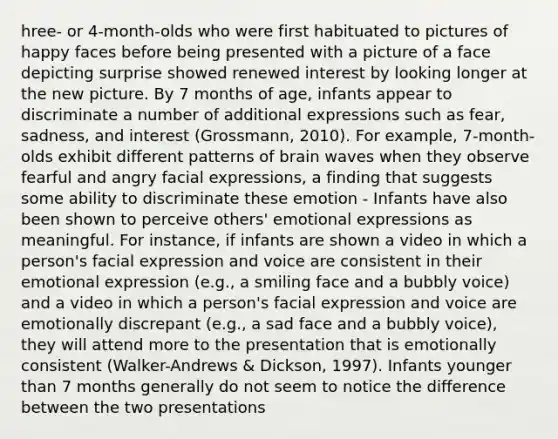 hree- or 4-month-olds who were first habituated to pictures of happy faces before being presented with a picture of a face depicting surprise showed renewed interest by looking longer at the new picture. By 7 months of age, infants appear to discriminate a number of additional expressions such as fear, sadness, and interest (Grossmann, 2010). For example, 7-month-olds exhibit different patterns of brain waves when they observe fearful and angry facial expressions, a finding that suggests some ability to discriminate these emotion - Infants have also been shown to perceive others' emotional expressions as meaningful. For instance, if infants are shown a video in which a person's facial expression and voice are consistent in their emotional expression (e.g., a smiling face and a bubbly voice) and a video in which a person's facial expression and voice are emotionally discrepant (e.g., a sad face and a bubbly voice), they will attend more to the presentation that is emotionally consistent (Walker-Andrews & Dickson, 1997). Infants younger than 7 months generally do not seem to notice the difference between the two presentations