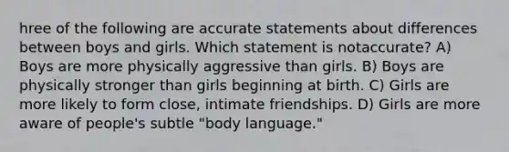 hree of the following are accurate statements about differences between boys and girls. Which statement is notaccurate? A) Boys are more physically aggressive than girls. B) Boys are physically stronger than girls beginning at birth. C) Girls are more likely to form close, intimate friendships. D) Girls are more aware of people's subtle "body language."