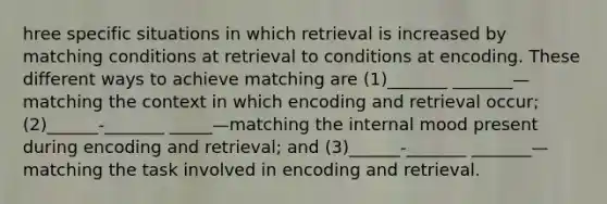 hree specific situations in which retrieval is increased by matching conditions at retrieval to conditions at encoding. These different ways to achieve matching are (1)_______ _______—matching the context in which encoding and retrieval occur; (2)______-_______ _____—matching the internal mood present during encoding and retrieval; and (3)______-_______ _______—matching the task involved in encoding and retrieval.