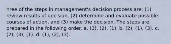 hree of the steps in management's decision process are: (1) review results of decision, (2) determine and evaluate possible courses of action, and (3) make the decision. The steps are prepared in the following order. a. (3), (2), (1). b. (2), (1), (3). c. (2), (3), (1). d. (1), (2), (3).