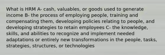 What is HRM A- cash, valuables, or goods used to generate income B- the process of employing people, training and compensating them, developing policies relating to people, and developing strategies to retain employees C- the knowledge, skills, and abilities to recognize and implement needed adaptations or entirely new transformations in the people, tasks, strategies, structures, or technologies