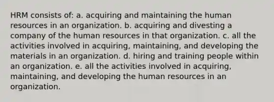 HRM consists of: a. acquiring and maintaining the human resources in an organization. b. acquiring and divesting a company of the human resources in that organization. c. all the activities involved in acquiring, maintaining, and developing the materials in an organization. d. hiring and training people within an organization. e. all the activities involved in acquiring, maintaining, and developing the human resources in an organization.