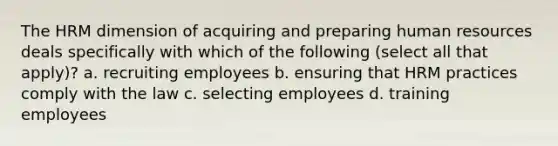 The HRM dimension of acquiring and preparing human resources deals specifically with which of the following (select all that apply)? a. recruiting employees b. ensuring that HRM practices comply with the law c. selecting employees d. training employees