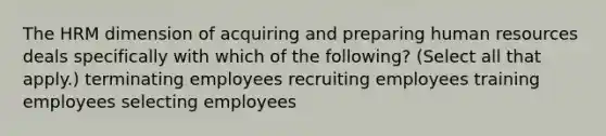 The HRM dimension of acquiring and preparing human resources deals specifically with which of the following? (Select all that apply.) terminating employees recruiting employees training employees selecting employees