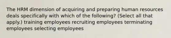 The HRM dimension of acquiring and preparing human resources deals specifically with which of the following? (Select all that apply.) training employees recruiting employees terminating employees selecting employees