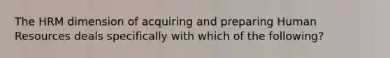 The HRM dimension of acquiring and preparing Human Resources deals specifically with which of the following?