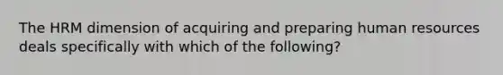 The HRM dimension of acquiring and preparing human resources deals specifically with which of the following?