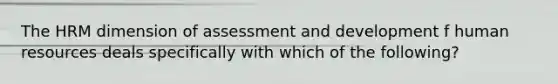 The HRM dimension of assessment and development f human resources deals specifically with which of the following?