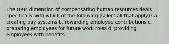 The HRM dimension of compensating human resources deals specifically with which of the following (select all that apply)? a. creating pay systems b. rewarding employee contributions c. preparing employees for future work roles d. providing employees with benefits