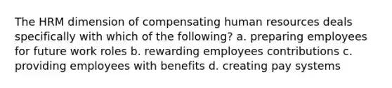 The HRM dimension of compensating human resources deals specifically with which of the following? a. preparing employees for future work roles b. rewarding employees contributions c. providing employees with benefits d. creating pay systems