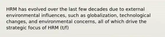 HRM has evolved over the last few decades due to external environmental influences, such as globalization, technological changes, and environmental concerns, all of which drive the strategic focus of HRM (t/f)