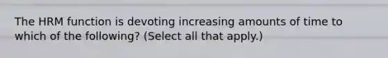 The HRM function is devoting increasing amounts of time to which of the following? (Select all that apply.)