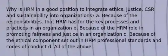 Why is HRM in a good position to integrate ethics, justice, CSR and sustainability into organizations? a. Because of the responsibilities. that HRM has for the key processes and practices in an organization b. Because of the HRM role in promoting fairness and justice in an organization c. Because of the ethical component set out in HRM professional standards and codes of conduct d. All of the above