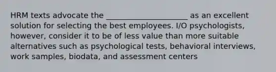 HRM texts advocate the _____________________ as an excellent solution for selecting the best employees. I/O psychologists, however, consider it to be of less value than more suitable alternatives such as psychological tests, behavioral interviews, work samples, biodata, and assessment centers