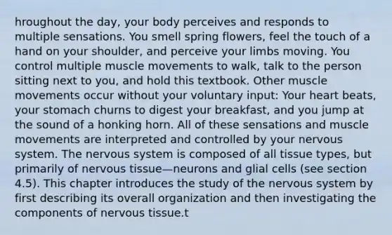 hroughout the day, your body perceives and responds to multiple sensations. You smell spring flowers, feel the touch of a hand on your shoulder, and perceive your limbs moving. You control multiple muscle movements to walk, talk to the person sitting next to you, and hold this textbook. Other muscle movements occur without your voluntary input: Your heart beats, your stomach churns to digest your breakfast, and you jump at the sound of a honking horn. All of these sensations and muscle movements are interpreted and controlled by your nervous system. The nervous system is composed of all tissue types, but primarily of nervous tissue—neurons and glial cells (see section 4.5). This chapter introduces the study of the nervous system by first describing its overall organization and then investigating the components of nervous tissue.t