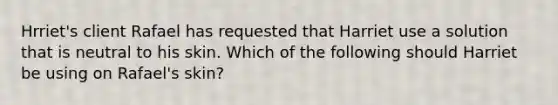 Hrriet's client Rafael has requested that Harriet use a solution that is neutral to his skin. Which of the following should Harriet be using on Rafael's skin?