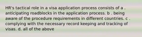 HR's tactical role in a visa application process consists of a . anticipating roadblocks in the application process. b . being aware of the procedure requirements in different countries. c . complying with the necessary record keeping and tracking of visas. d. all of the above